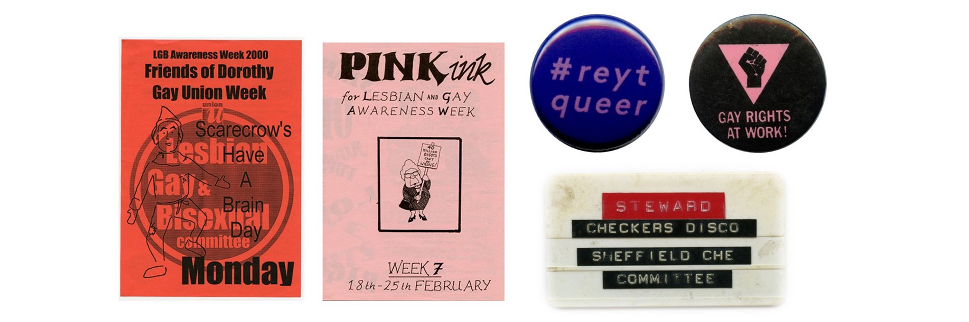 A collage of LGBTQ+ archival material. Two flyers: one for the Friends of Dorothy Gay Union Week and one for Lesbian and Gay Awareness Week. Three badges. One saying Reyt Queer, one saying Gay Rights at Work and a stewards staff badge for the Checkers Disco.